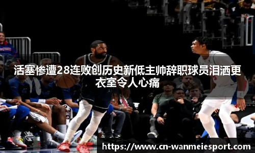活塞惨遭28连败创历史新低主帅辞职球员泪洒更衣室令人心痛